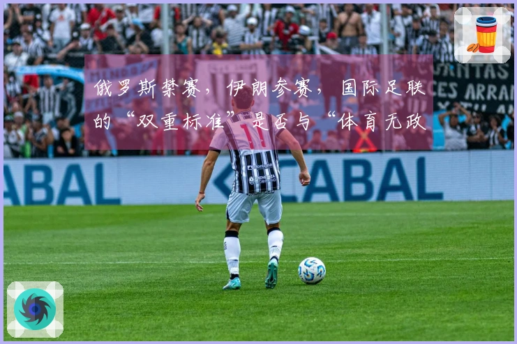俄罗斯禁赛，伊朗参赛，国际足联的“双重标准”是否与“体育无政治”原则背道而驰？