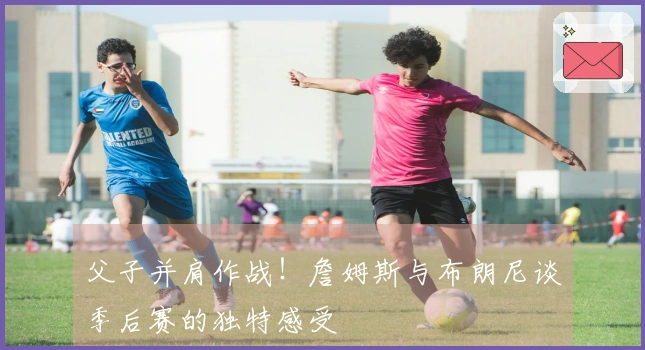 父子并肩作战！詹姆斯与布朗尼谈季后赛的独特感受