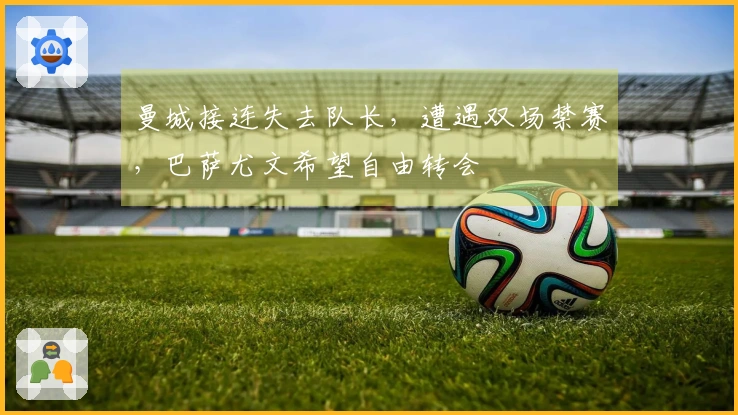 曼城接连失去队长，遭遇双场禁赛，巴萨尤文希望自由转会