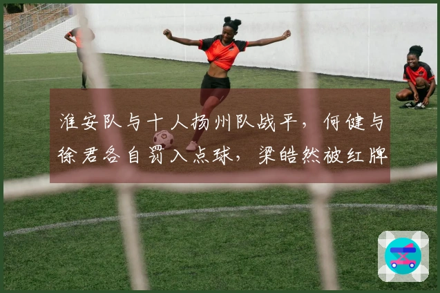 淮安队与十人扬州队战平，何健与徐君各自罚入点球，梁皓然被红牌罚下