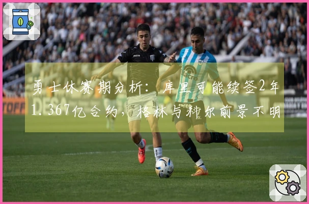 勇士休赛期分析：库里可能续签2年1.367亿合约，格林与科尔前景不明