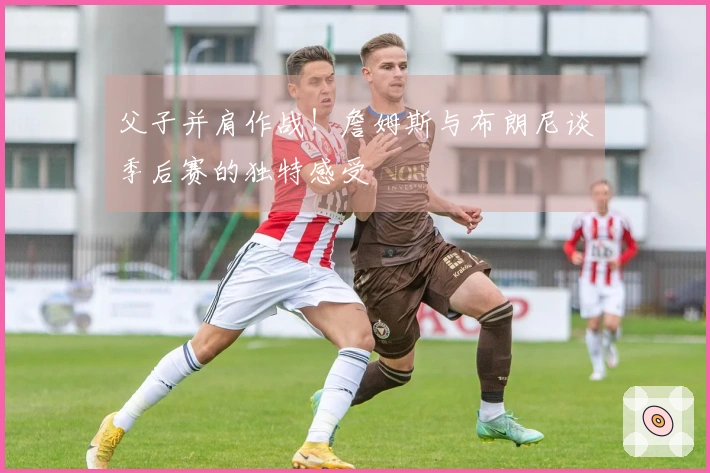 父子并肩作战！詹姆斯与布朗尼谈季后赛的独特感受