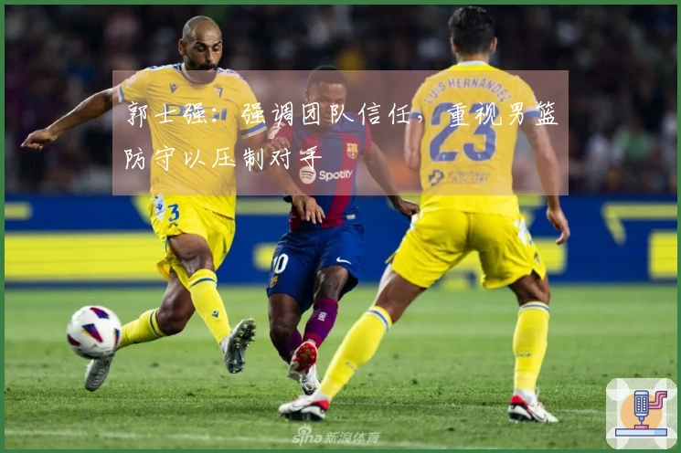 郭士强：强调团队信任，重视男篮防守以压制对手