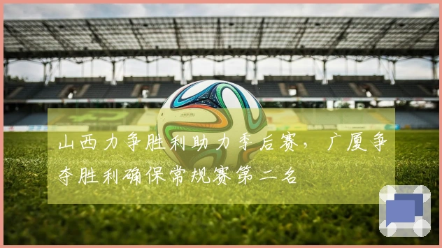 山西力争胜利助力季后赛，广厦争夺胜利确保常规赛第二名