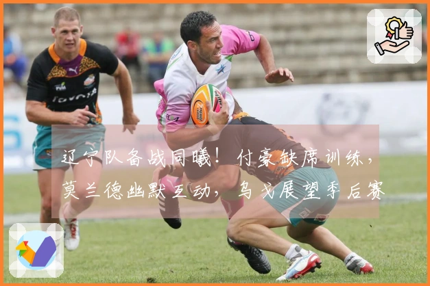 辽宁队备战同曦！付豪缺席训练，莫兰德幽默互动，乌戈展望季后赛！