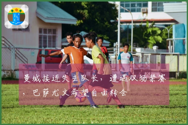 曼城接连失去队长，遭遇双场禁赛，巴萨尤文希望自由转会