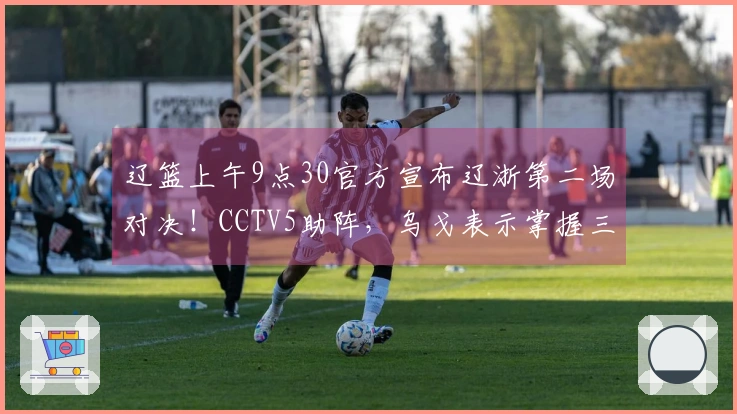 辽篮上午9点30官方宣布辽浙第二场对决！CCTV5助阵，乌戈表示掌握三要素即可取胜