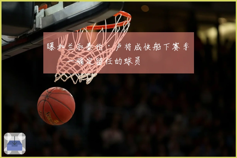 曝加兰和泰伦·卢将成快船下赛季唯一确定留任的球员