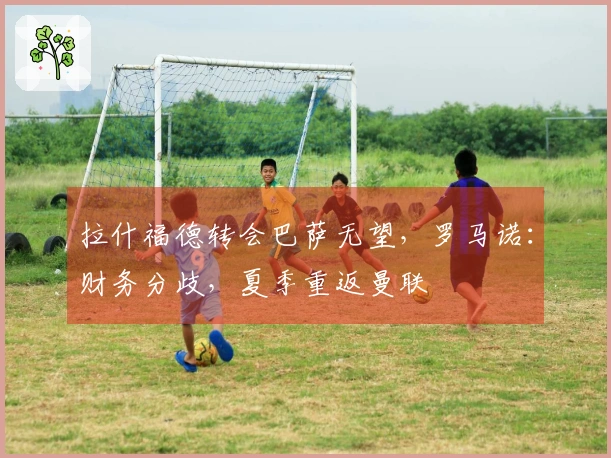 拉什福德转会巴萨无望，罗马诺：财务分歧，夏季重返曼联