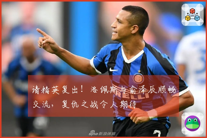 请精英复出！洛佩斯与俞泽辰顺畅交流，复仇之战令人期待