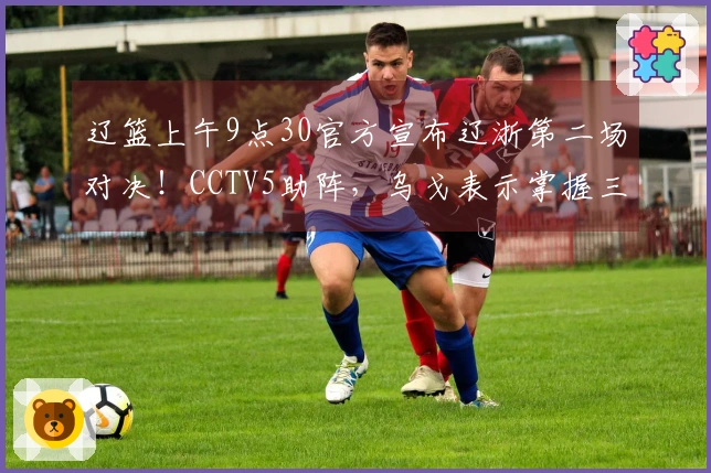辽篮上午9点30官方宣布辽浙第二场对决！CCTV5助阵，乌戈表示掌握三要素即可取胜