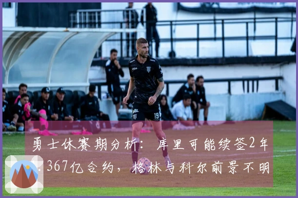 勇士休赛期分析：库里可能续签2年1.367亿合约，格林与科尔前景不明